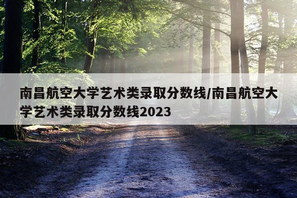 南昌航空大学艺术类录取分数线/南昌航空大学艺术类录取分数线2023