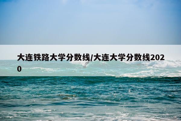 大连铁路大学分数线/大连大学分数线2020