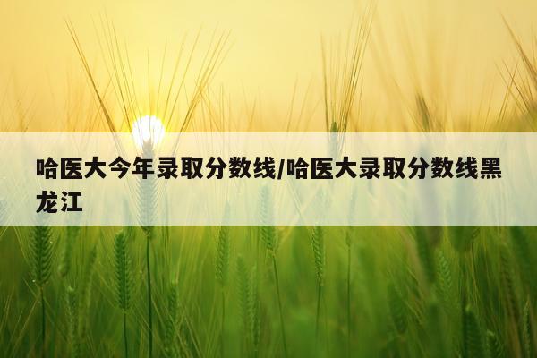 哈医大今年录取分数线/哈医大录取分数线黑龙江