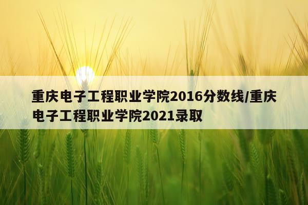 重庆电子工程职业学院2016分数线/重庆电子工程职业学院2021录取