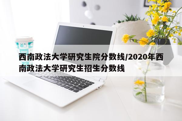 西南政法大学研究生院分数线/2020年西南政法大学研究生招生分数线
