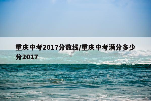 重庆中考2017分数线/重庆中考满分多少分2017