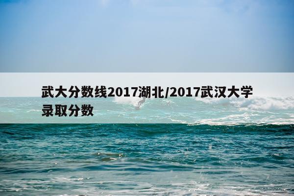 武大分数线2017湖北/2017武汉大学录取分数