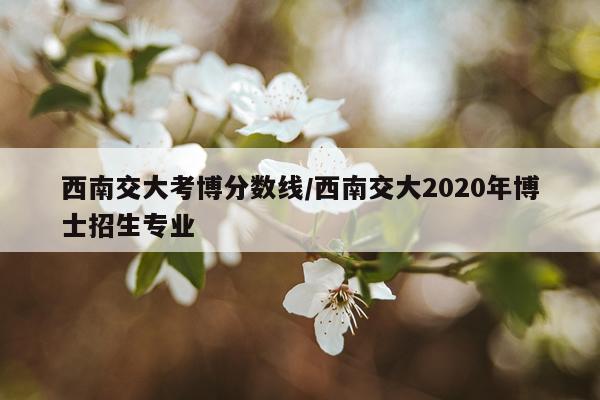 西南交大考博分数线/西南交大2020年博士招生专业