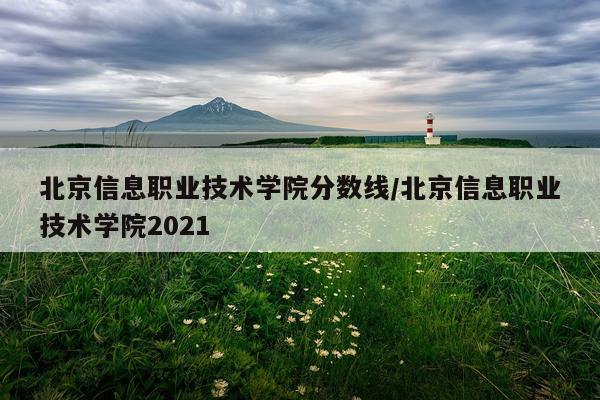 北京信息职业技术学院分数线/北京信息职业技术学院2021