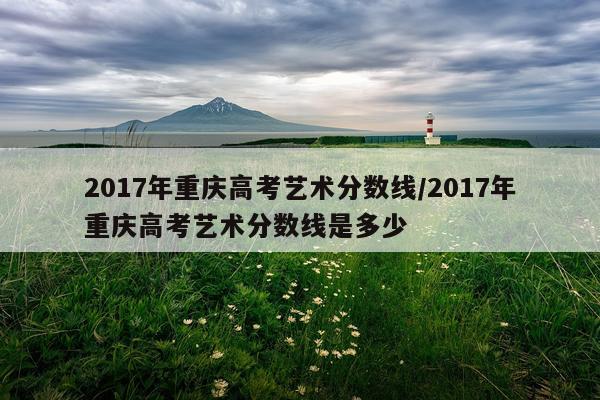 2017年重庆高考艺术分数线/2017年重庆高考艺术分数线是多少