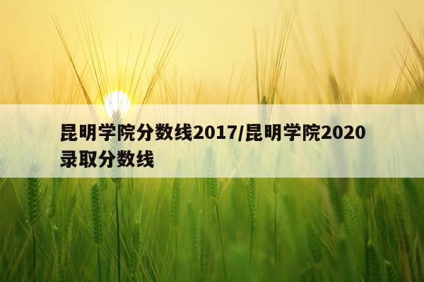 昆明学院分数线2017/昆明学院2020录取分数线