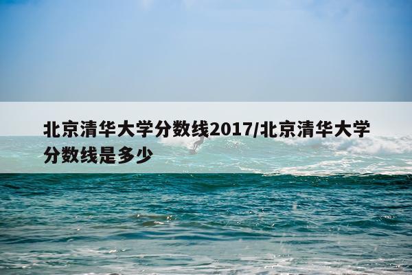 北京清华大学分数线2017/北京清华大学分数线是多少