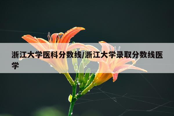 浙江大学医科分数线/浙江大学录取分数线医学