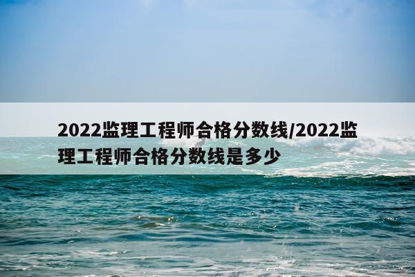 2022监理工程师合格分数线/2022监理工程师合格分数线是多少