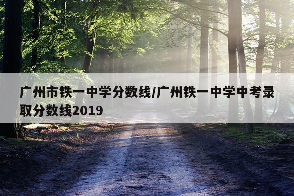 广州市铁一中学分数线/广州铁一中学中考录取分数线2019