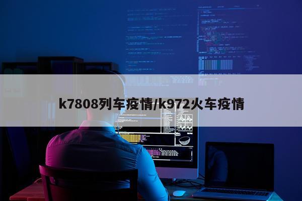 k7808列车疫情/k972火车疫情