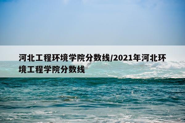 河北工程环境学院分数线/2021年河北环境工程学院分数线