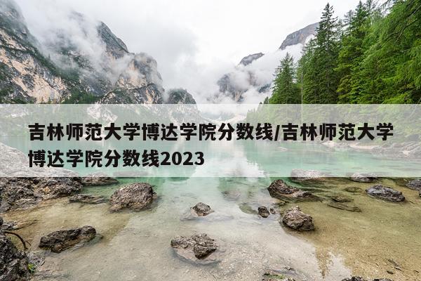 吉林师范大学博达学院分数线/吉林师范大学博达学院分数线2023