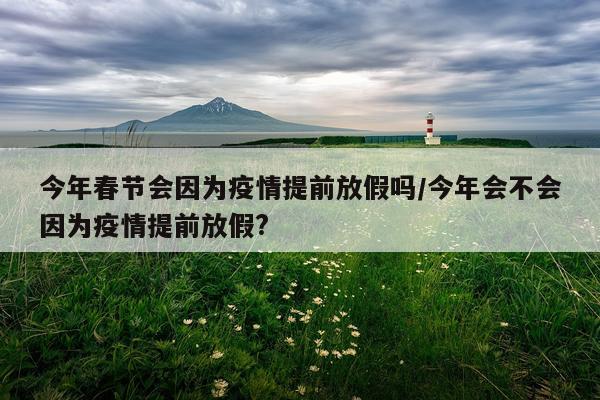 今年春节会因为疫情提前放假吗/今年会不会因为疫情提前放假?