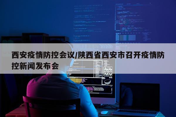西安疫情防控会议/陕西省西安市召开疫情防控新闻发布会