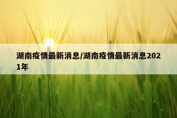 湖南疫情最新消息/湖南疫情最新消息2021年