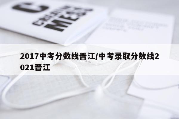2017中考分数线晋江/中考录取分数线2021晋江