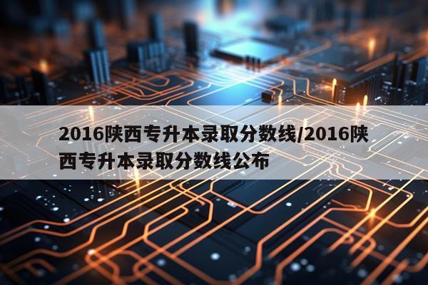 2016陕西专升本录取分数线/2016陕西专升本录取分数线公布