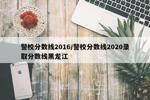 警校分数线2016/警校分数线2020录取分数线黑龙江