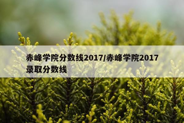 赤峰学院分数线2017/赤峰学院2017录取分数线