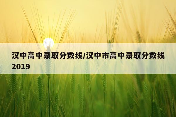 汉中高中录取分数线/汉中市高中录取分数线2019