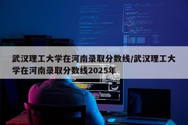 武汉理工大学在河南录取分数线/武汉理工大学在河南录取分数线2025年