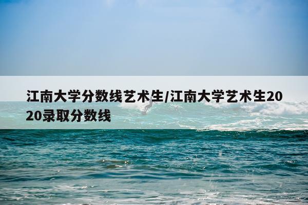 江南大学分数线艺术生/江南大学艺术生2020录取分数线