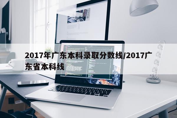 2017年广东本科录取分数线/2017广东省本科线