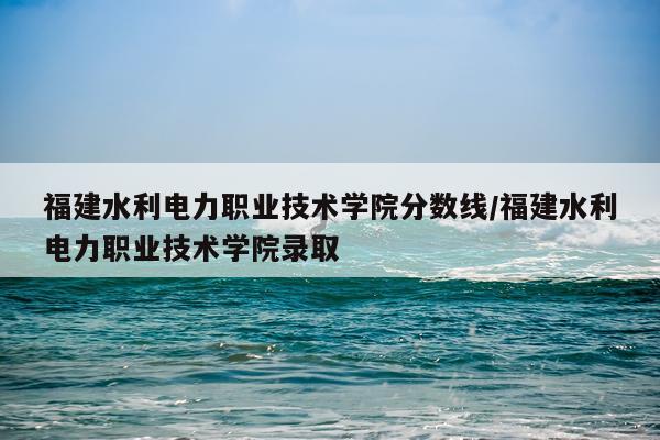 福建水利电力职业技术学院分数线/福建水利电力职业技术学院录取