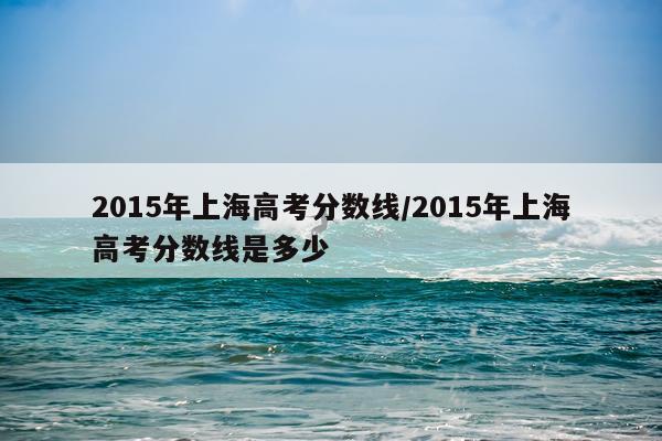 2015年上海高考分数线/2015年上海高考分数线是多少