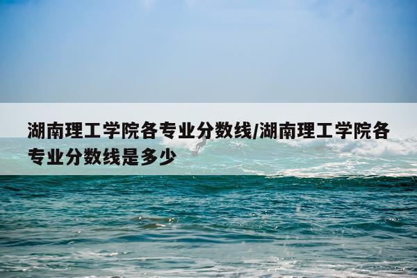 湖南理工学院各专业分数线/湖南理工学院各专业分数线是多少