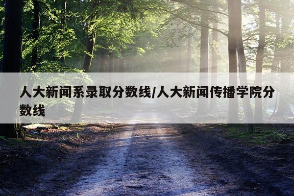 人大新闻系录取分数线/人大新闻传播学院分数线