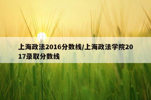 上海政法2016分数线/上海政法学院2017录取分数线