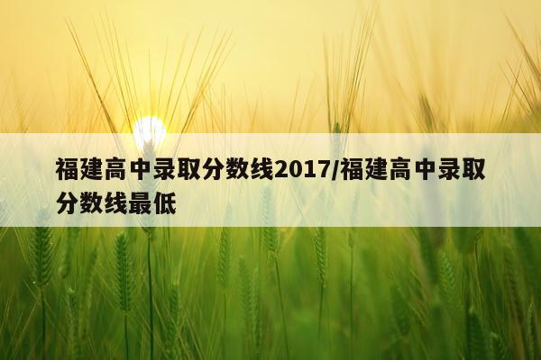 福建高中录取分数线2017/福建高中录取分数线最低