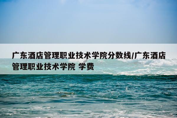 广东酒店管理职业技术学院分数线/广东酒店管理职业技术学院 学费