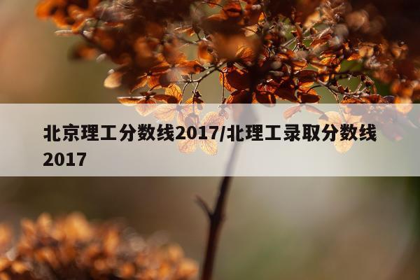 北京理工分数线2017/北理工录取分数线2017