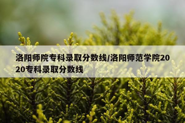 洛阳师院专科录取分数线/洛阳师范学院2020专科录取分数线