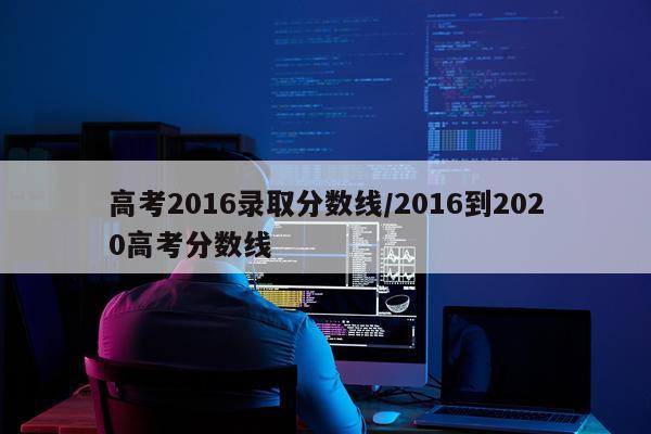 高考2016录取分数线/2016到2020高考分数线