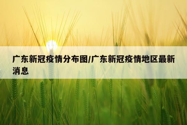 广东新冠疫情分布图/广东新冠疫情地区最新消息