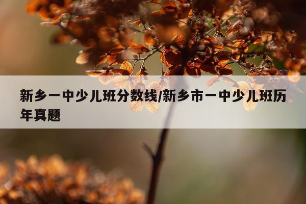 新乡一中少儿班分数线/新乡市一中少儿班历年真题