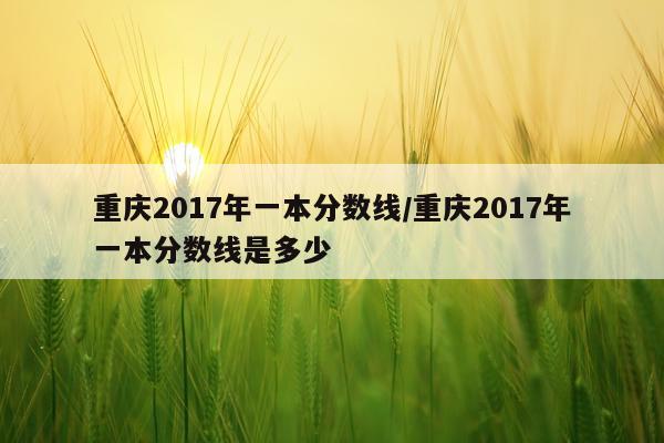 重庆2017年一本分数线/重庆2017年一本分数线是多少