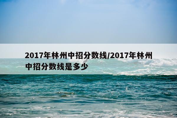 2017年林州中招分数线/2017年林州中招分数线是多少