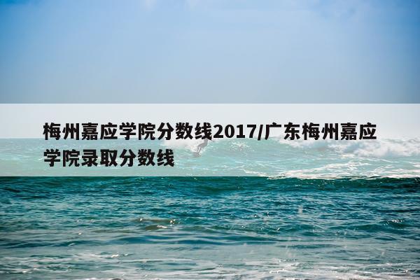 梅州嘉应学院分数线2017/广东梅州嘉应学院录取分数线
