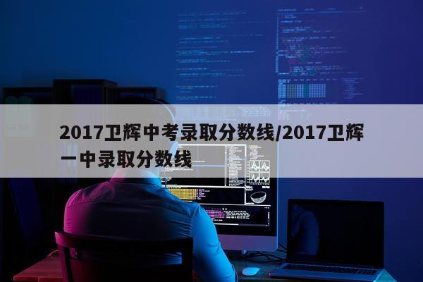 2017卫辉中考录取分数线/2017卫辉一中录取分数线