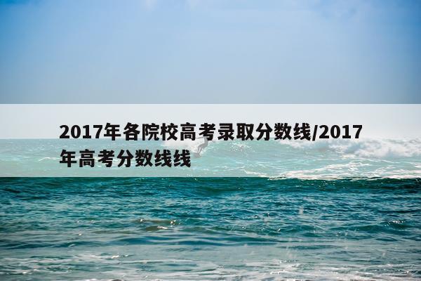 2017年各院校高考录取分数线/2017年高考分数线线