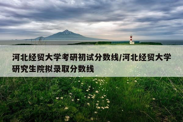 河北经贸大学考研初试分数线/河北经贸大学研究生院拟录取分数线