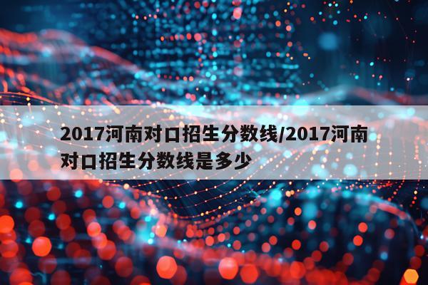 2017河南对口招生分数线/2017河南对口招生分数线是多少