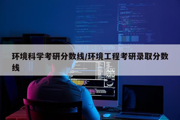 环境科学考研分数线/环境工程考研录取分数线