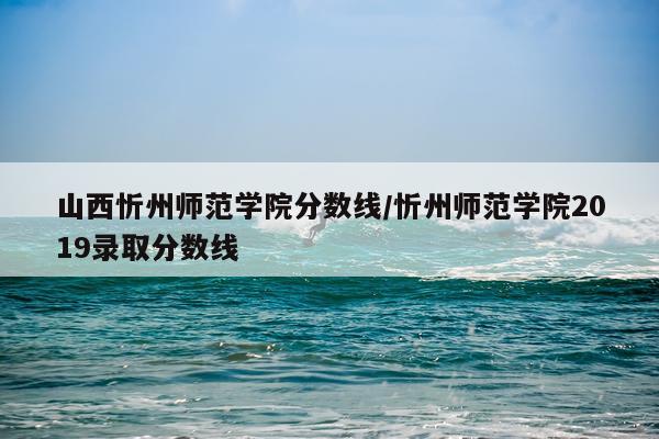 山西忻州师范学院分数线/忻州师范学院2019录取分数线